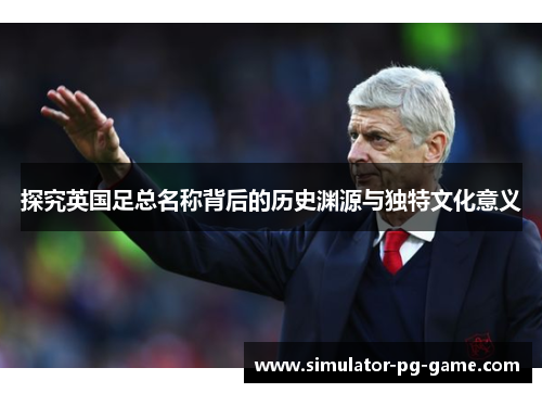 探究英国足总名称背后的历史渊源与独特文化意义