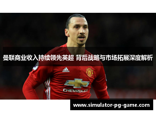 曼联商业收入持续领先英超 背后战略与市场拓展深度解析