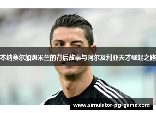 本纳赛尔加盟米兰的背后故事与阿尔及利亚天才崛起之路