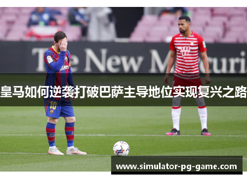 皇马如何逆袭打破巴萨主导地位实现复兴之路 皇马如何逆袭打破巴萨主导地位实现复兴之路