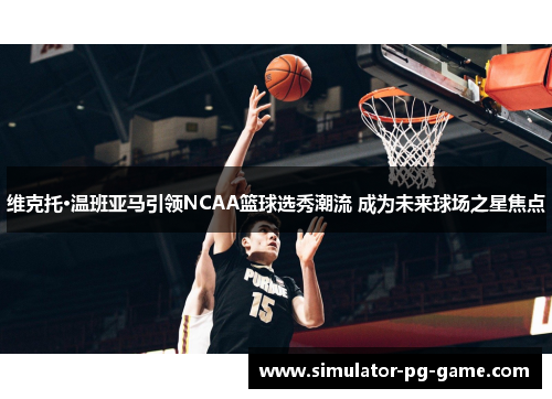 维克托·温班亚马引领NCAA篮球选秀潮流 成为未来球场之星焦点