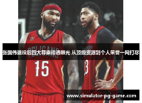 张国伟退役后四大尊崇待遇曝光 从顶级资源到个人荣誉一网打尽