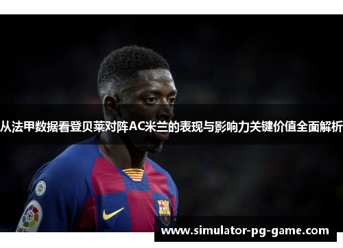 从法甲数据看登贝莱对阵AC米兰的表现与影响力关键价值全面解析