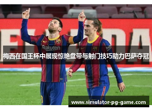 梅西在国王杯中展现惊艳盘带与射门技巧助力巴萨夺冠