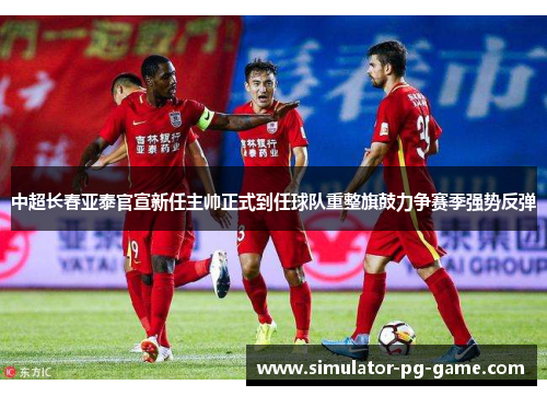 中超长春亚泰官宣新任主帅正式到任球队重整旗鼓力争赛季强势反弹