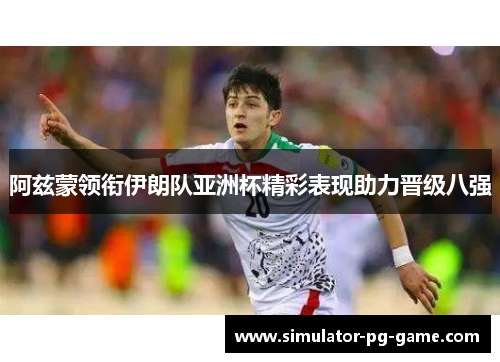 阿兹蒙领衔伊朗队亚洲杯精彩表现助力晋级八强