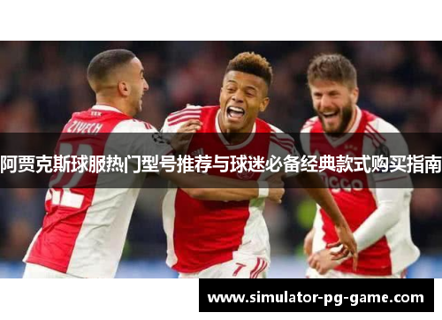 阿贾克斯球服热门型号推荐与球迷必备经典款式购买指南